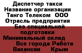 Диспетчер такси › Название организации ­ Танго Телеком, ООО › Отрасль предприятия ­ Без специальной подготовки › Минимальный оклад ­ 13 000 - Все города Работа » Вакансии   . Крым,Бахчисарай